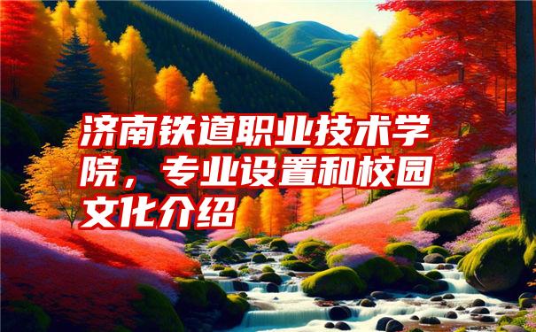 济南铁道职业技术学院，专业设置和校园文化介绍