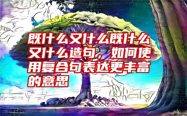 既什么又什么既什么又什么造句，如何使用复合句表达更丰富的意思