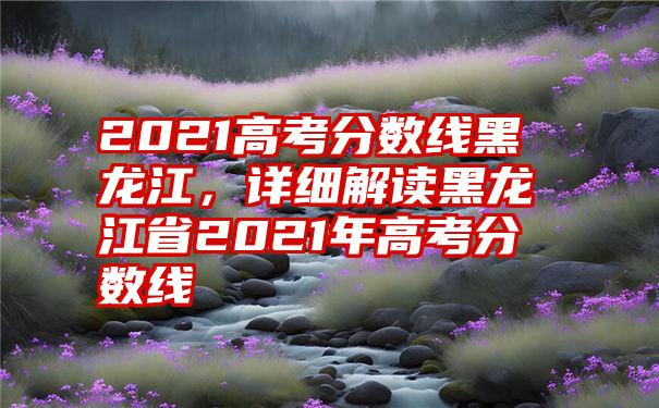 2021高考分数线黑龙江，详细解读黑龙江省2021年高考分数线