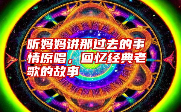 听妈妈讲那过去的事情原唱，回忆经典老歌的故事