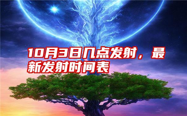 10月3日几点发射，最新发射时间表