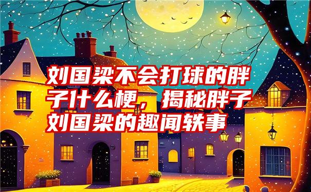 刘国梁不会打球的胖子什么梗，揭秘胖子刘国梁的趣闻轶事