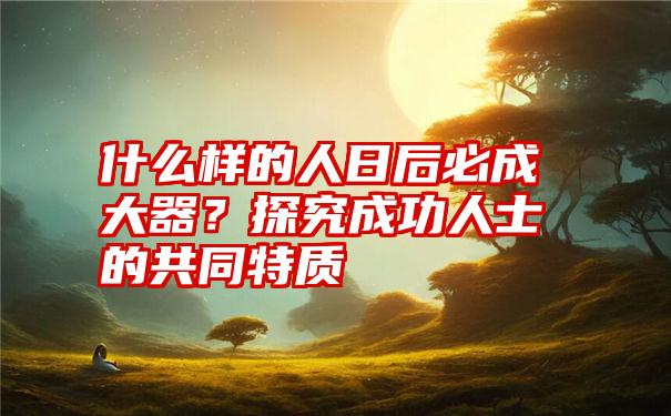 什么样的人日后必成大器？探究成功人士的共同特质