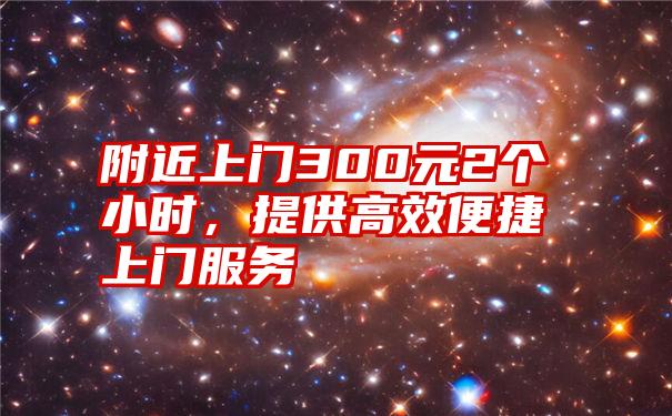 附近上门300元2个小时，提供高效便捷上门服务