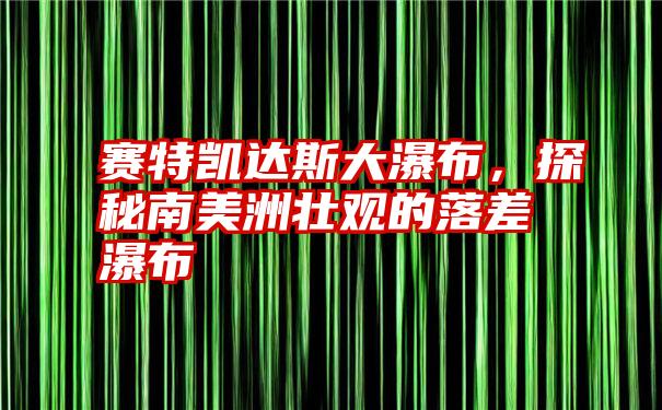 赛特凯达斯大瀑布，探秘南美洲壮观的落差瀑布