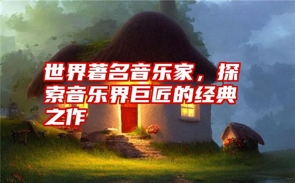 世界著名音乐家，探索音乐界巨匠的经典之作