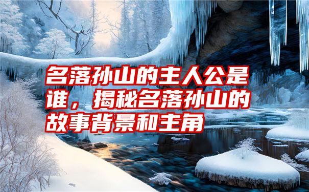 名落孙山的主人公是谁，揭秘名落孙山的故事背景和主角