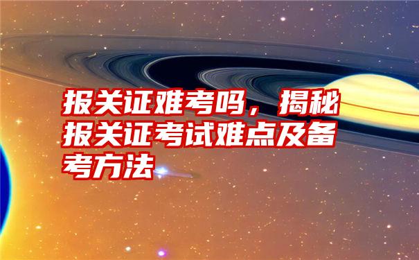 报关证难考吗，揭秘报关证考试难点及备考方法