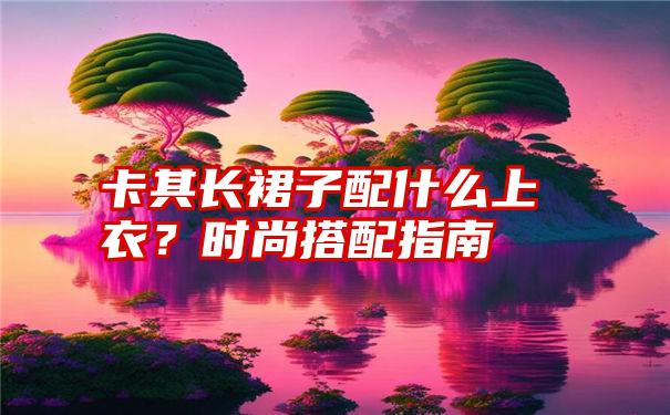 卡其长裙子配什么上衣?时尚搭配指南