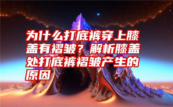 为什么打底裤穿上膝盖有褶皱？解析膝盖处打底裤褶皱产生的原因