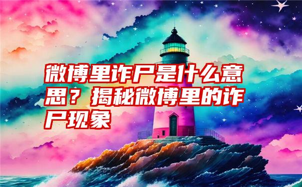 微博里诈尸是什么意思？揭秘微博里的诈尸现象