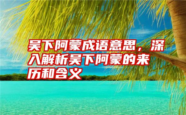 吴下阿蒙成语意思,深入解析吴下阿蒙的来历和含义