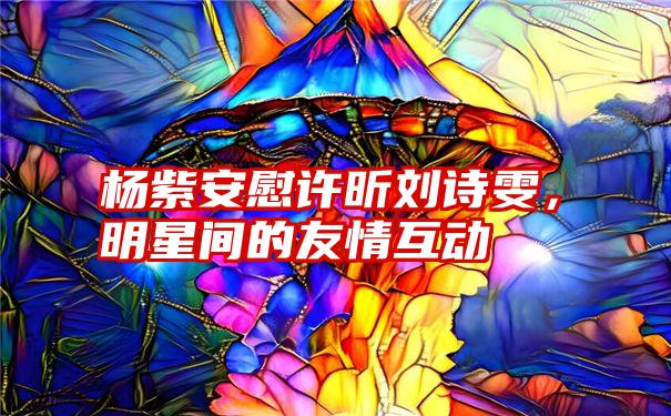 杨紫安慰许昕刘诗雯，明星间的友情互动