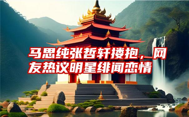 马思纯张哲轩搂抱，网友热议明星绯闻恋情