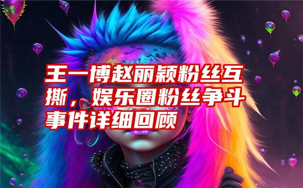 王一博赵丽颖粉丝互撕，娱乐圈粉丝争斗事件详细回顾