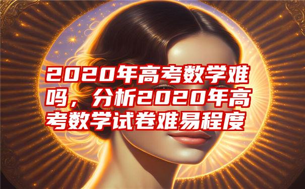 2020年高考数学难吗，分析2020年高考数学试卷难易程度