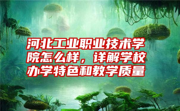 河北工业职业技术学院怎么样,详解学校办学特色和教学质量