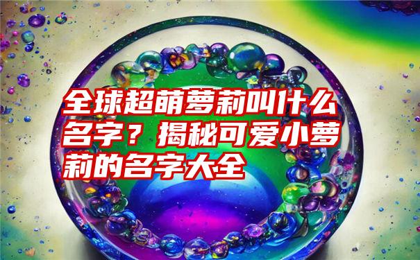 全球超萌萝莉叫什么名字？揭秘可爱小萝莉的名字大全