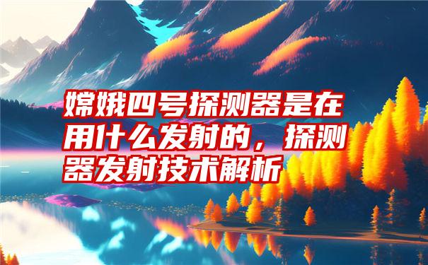 嫦娥四号探测器是在用什么发射的，探测器发射技术解析