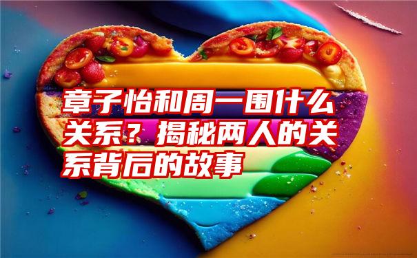 章子怡和周一围什么关系？揭秘两人的关系背后的故事