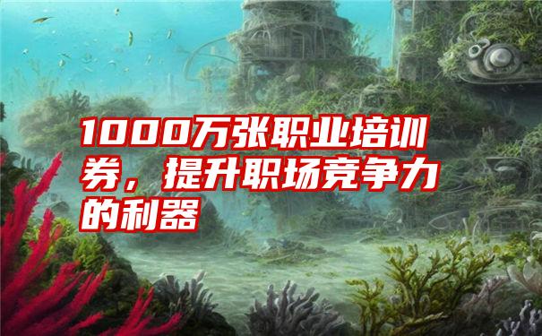 1000万张职业培训券，提升职场竞争力的利器