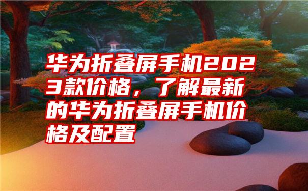 华为折叠屏手机2023款价格，了解最新的华为折叠屏手机价格及配置