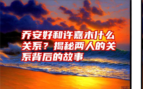 乔安好和许嘉木什么关系？揭秘两人的关系背后的故事