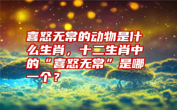 喜怒无常的动物是什么生肖，十二生肖中的“喜怒无常”是哪一个？