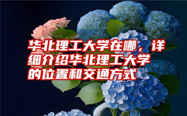 华北理工大学在哪，详细介绍华北理工大学的位置和交通方式