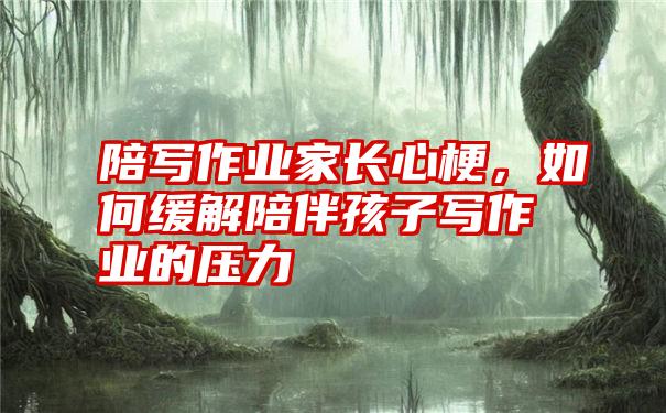 陪写作业家长心梗,如何缓解陪伴孩子写作业的压力