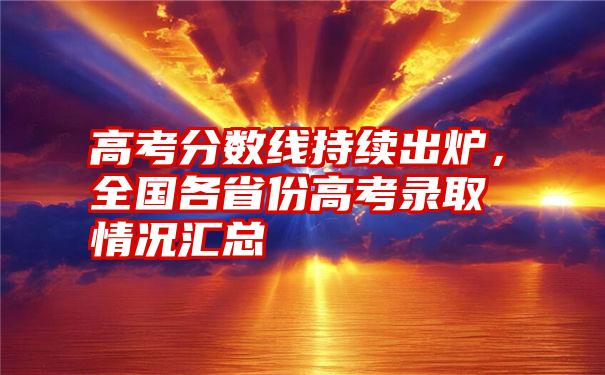 高考分数线持续出炉，全国各省份高考录取情况汇总