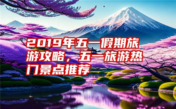 2019年五一假期旅游攻略，五一旅游热门景点推荐