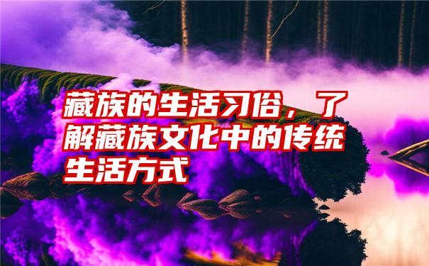 藏族的生活习俗，了解藏族文化中的传统生活方式