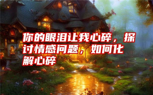 你的眼泪让我心碎,探讨情感问题,如何化解心碎
