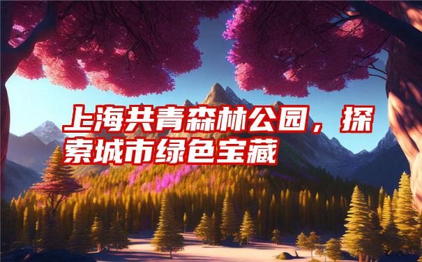 上海共青森林公园,探索城市绿色宝藏