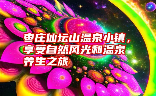 枣庄仙坛山温泉小镇，享受自然风光和温泉养生之旅