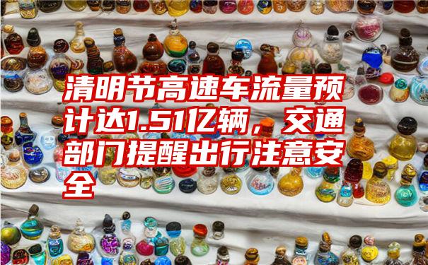 清明节高速车流量预计达1.51亿辆,交通部门提醒出行注意安全