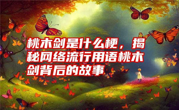 桃木剑是什么梗，揭秘网络流行用语桃木剑背后的故事