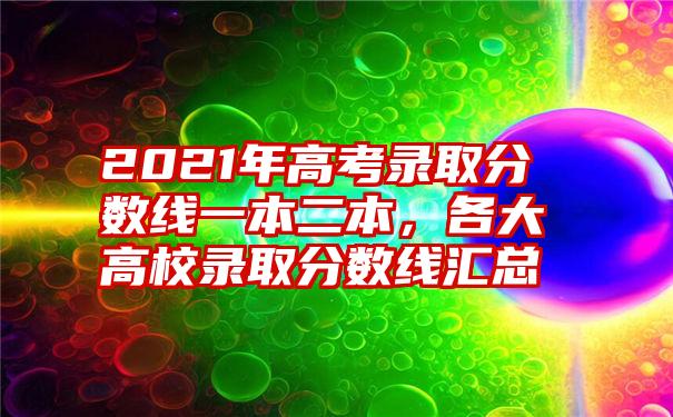 2021年高考录取分数线一本二本,各大高校录取分数线汇总