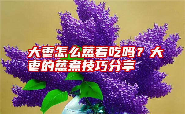 大枣怎么蒸着吃吗？大枣的蒸煮技巧分享