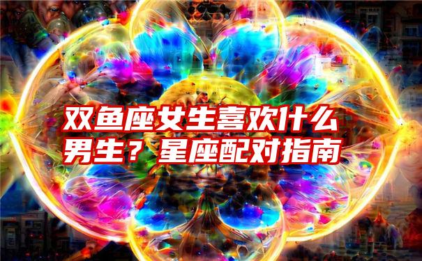 双鱼座女生喜欢什么男生？星座配对指南