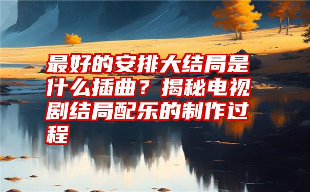 最好的安排大结局是什么插曲？揭秘电视剧结局配乐的制作过程