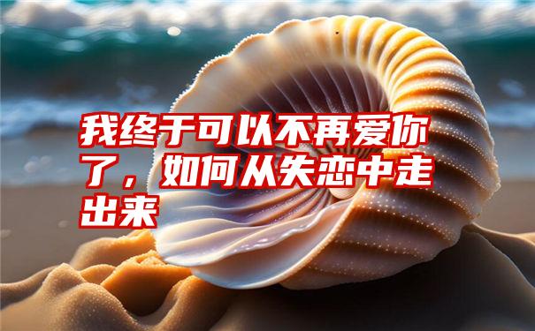 我终于可以不再爱你了,如何从失恋中走出来