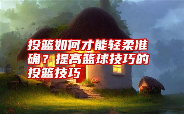 投篮如何才能轻柔准确？提高篮球技巧的投篮技巧