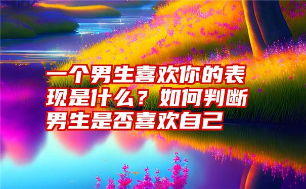 一个男生喜欢你的表现是什么？如何判断男生是否喜欢自己