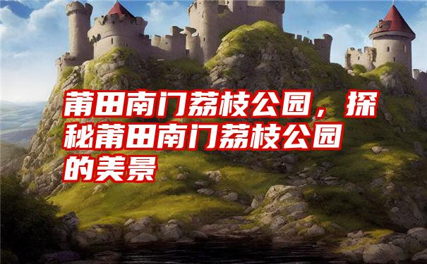 莆田南门荔枝公园，探秘莆田南门荔枝公园的美景