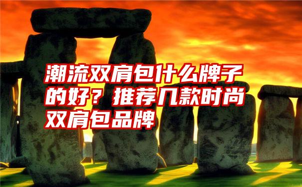 潮流双肩包什么牌子的好？推荐几款时尚双肩包品牌