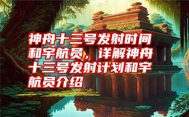 神舟十三号发射时间和宇航员，详解神舟十三号发射计划和宇航员介绍