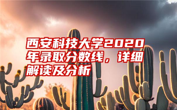 西安科技大学2020年录取分数线，详细解读及分析