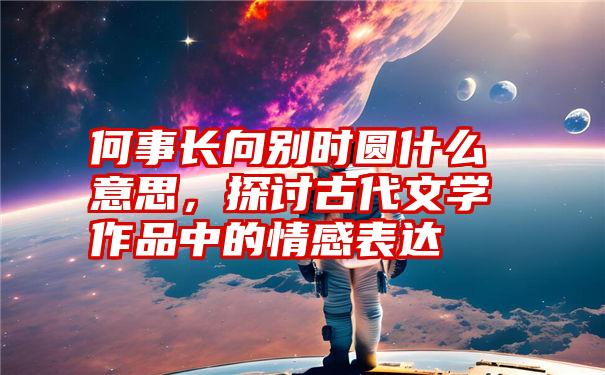 何事长向别时圆什么意思，探讨古代文学作品中的情感表达